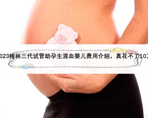 2023桂林三代试管助孕生混血婴儿费用介绍，真花不了10万
